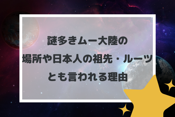 謎多きムー大陸の場所や日本人の祖先・ルーツとも言われる理由